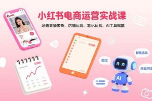 （15909期）小红书电商运营实战课：涵盖直播带货、店铺运营、笔记运营、AI工具赋能